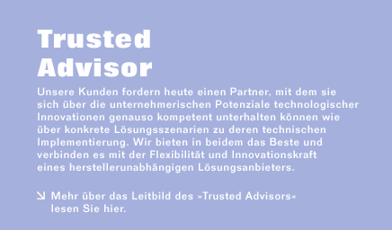 Unsere Kunden fordern heute einen Partner, mit dem sie sich über die unternehmerischen Potenziale technologischer Innovationen genauso kompetent unterhalten können wie über konkrete Lösungsszenarien zu deren technischen Implementierung. Wir bieten in beidem das Beste und verbinden es mit der Flexibilität und Innovationskraft eines herstellerunabhängigen Lösungsanbieters.